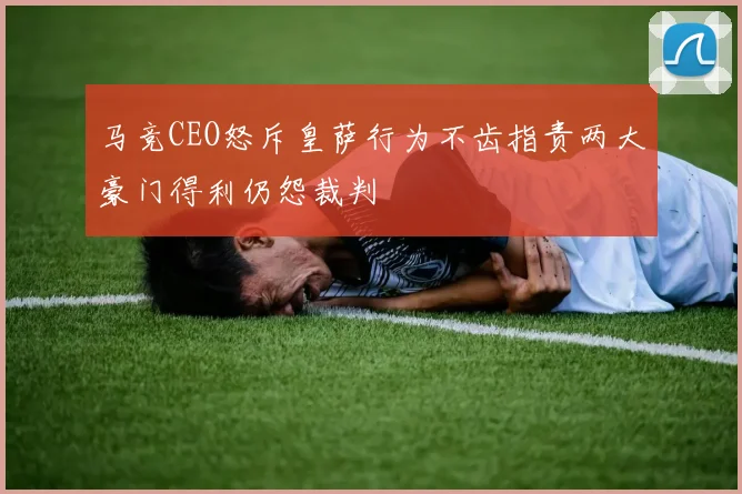 马竞CEO怒斥皇萨行为不齿指责两大豪门得利仍怨裁判