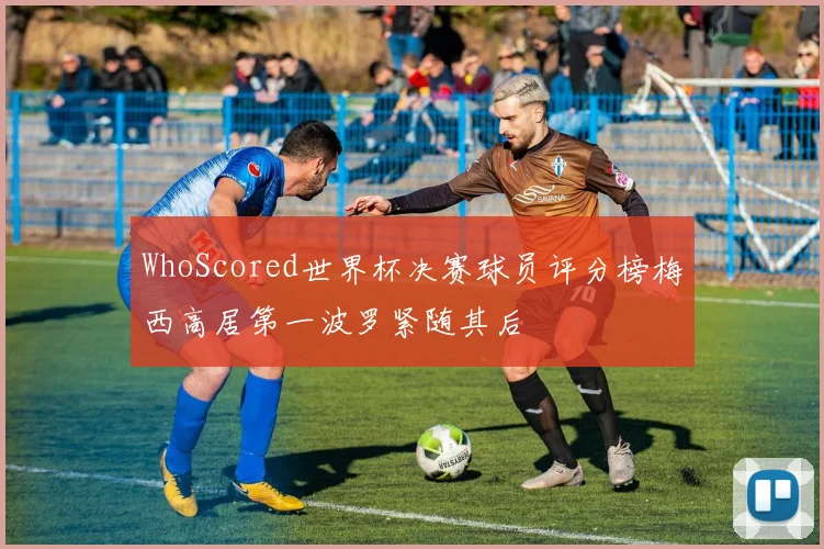WhoScored世界杯决赛球员评分榜梅西高居第一波罗紧随其后