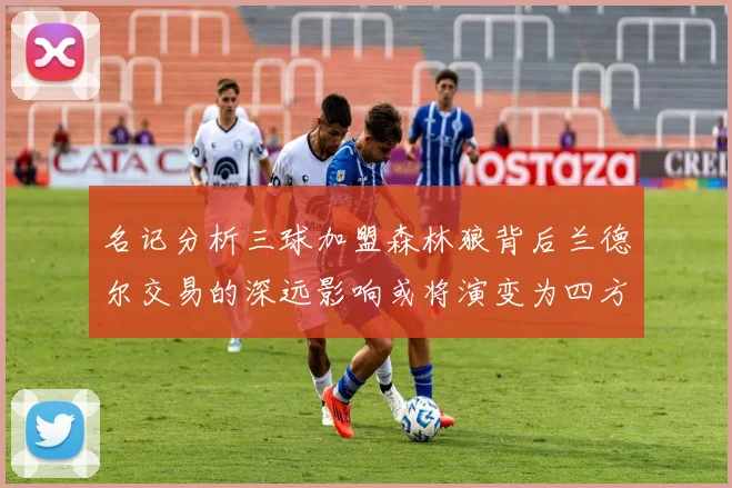 名记分析三球加盟森林狼背后兰德尔交易的深远影响或将演变为四方交易