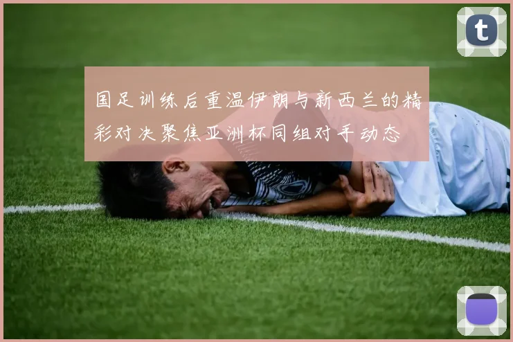国足训练后重温伊朗与新西兰的精彩对决聚焦亚洲杯同组对手动态