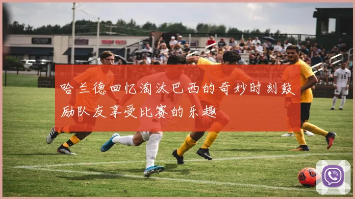 哈兰德回忆淘汰巴西的奇妙时刻鼓励队友享受比赛的乐趣