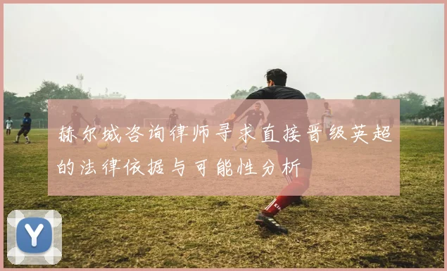 赫尔城咨询律师寻求直接晋级英超的法律依据与可能性分析