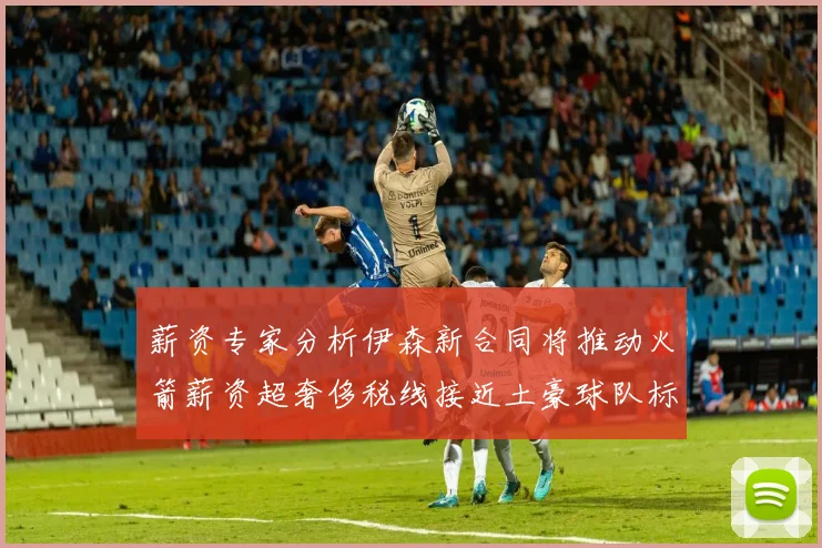 薪资专家分析伊森新合同将推动火箭薪资超奢侈税线接近土豪球队标准