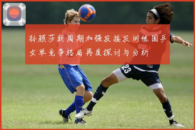 孙颖莎新周期加强发接发训练国乒女单竞争格局再度探讨与分析