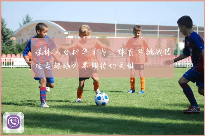 媒体人分析华子与三球首年挑战团结是超越外界期待的关键