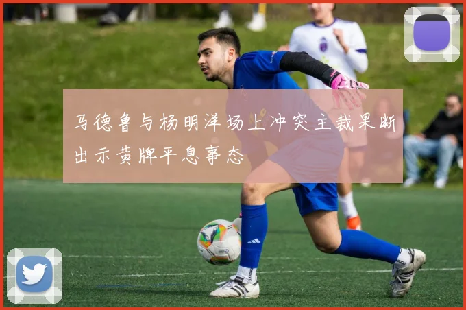 马德鲁与杨明洋场上冲突主裁果断出示黄牌平息事态