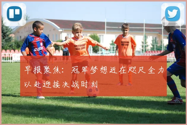 早报聚焦：冠军梦想近在咫尺全力以赴迎接决战时刻