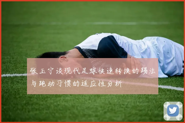 张玉宁谈现代足球快速转换的踢法与跑动习惯的适应性分析