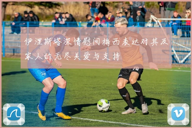 伊涅斯塔深情慰问梅西表达对其及家人的无尽关爱与支持