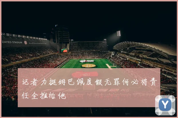 记者力挺姆巴佩度假无罪何必将责任全推给他