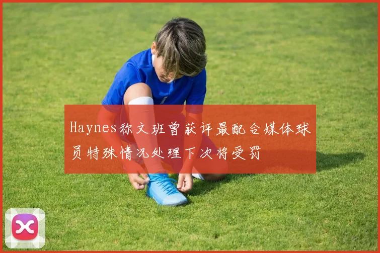 Haynes称文班曾获评最配合媒体球员特殊情况处理下次将受罚