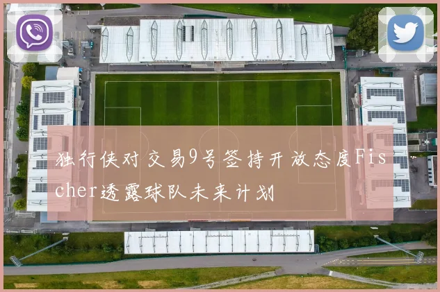 独行侠对交易9号签持开放态度Fischer透露球队未来计划