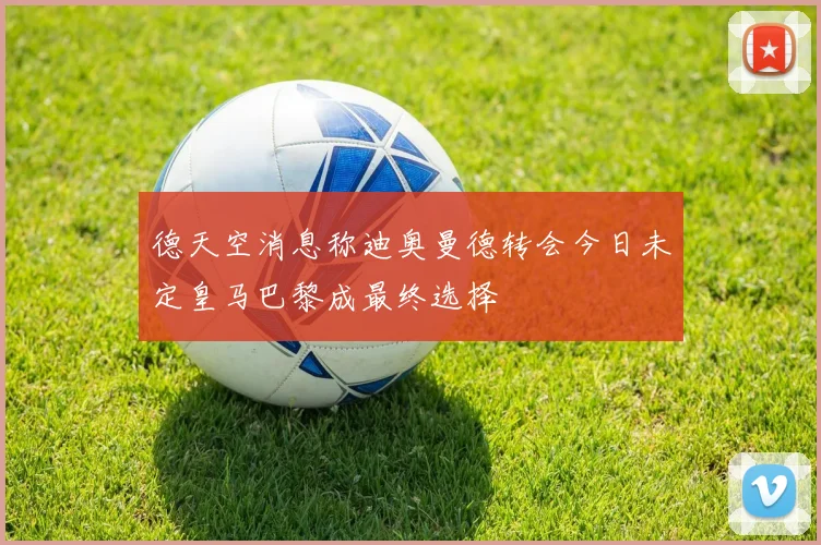 德天空消息称迪奥曼德转会今日未定皇马巴黎成最终选择
