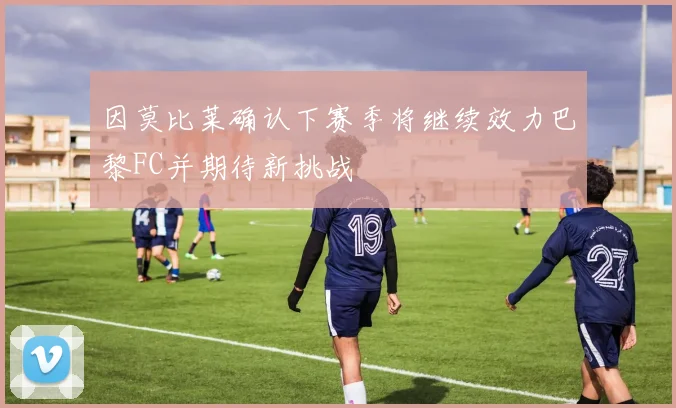 因莫比莱确认下赛季将继续效力巴黎FC并期待新挑战