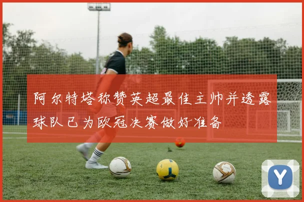 阿尔特塔称赞英超最佳主帅并透露球队已为欧冠决赛做好准备