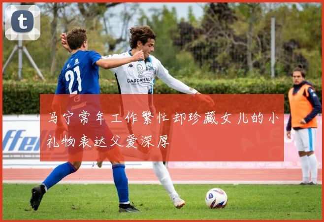 马宁常年工作繁忙却珍藏女儿的小礼物表达父爱深厚
