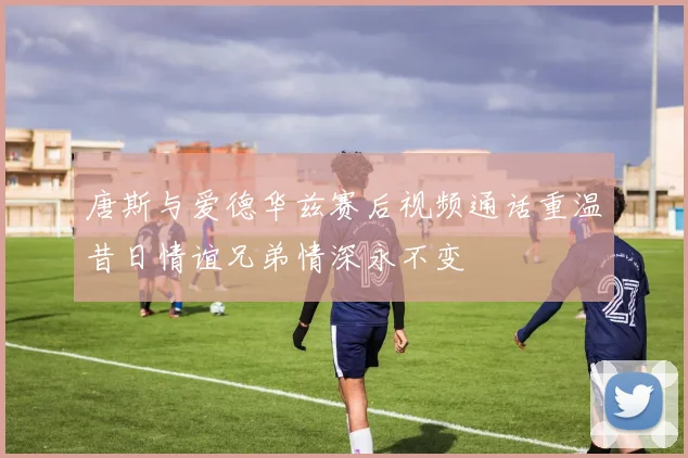 唐斯与爱德华兹赛后视频通话重温昔日情谊兄弟情深永不变