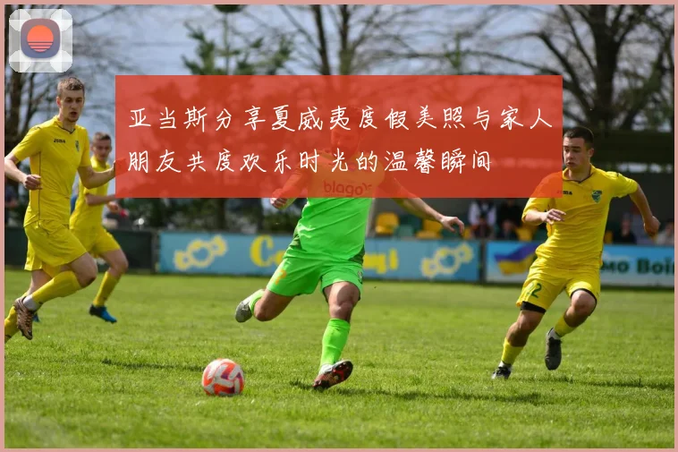 亚当斯分享夏威夷度假美照与家人朋友共度欢乐时光的温馨瞬间