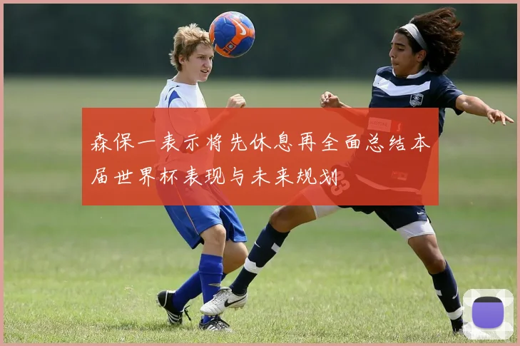 森保一表示将先休息再全面总结本届世界杯表现与未来规划