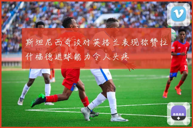 斯坦尼西奇谈对英格兰表现称赞拉什福德进球能力令人头疼