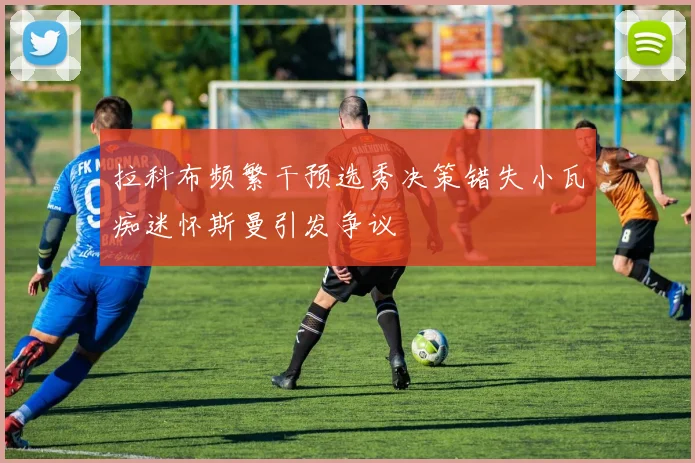 拉科布频繁干预选秀决策错失小瓦痴迷怀斯曼引发争议