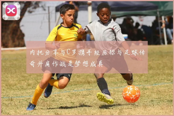 内托分享与C罗携手经历称与足球传奇并肩作战是梦想成真