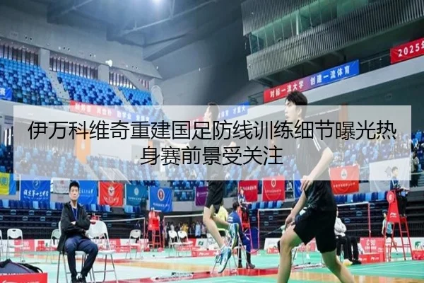 伊万科维奇重建国足防线训练细节曝光热身赛前景受关注
